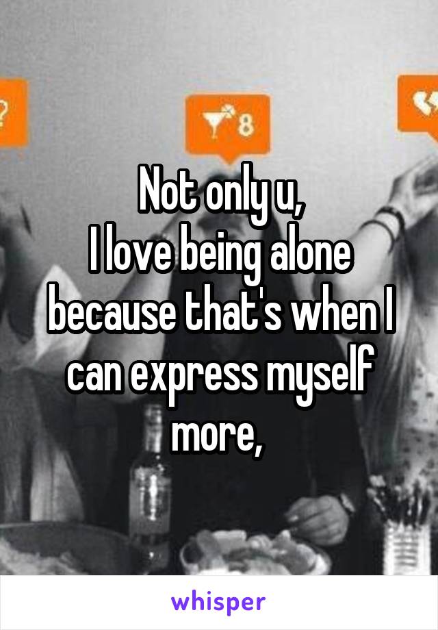 Not only u,
I love being alone because that's when I can express myself more, 