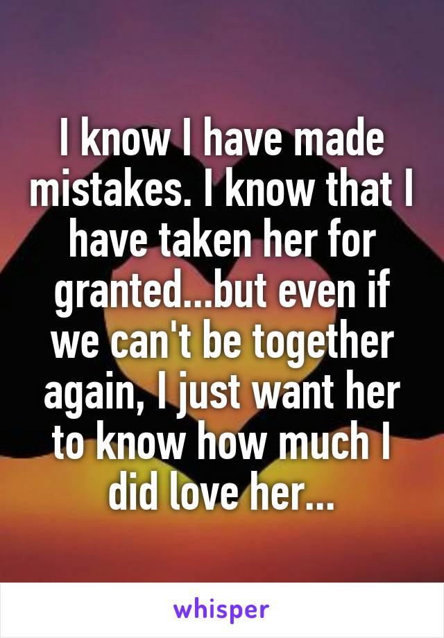 I know I have made mistakes. I know that I have taken her for granted...but even if we can't be together again, I just want her to know how much I did love her...