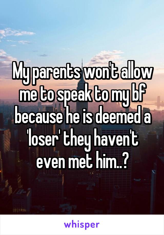 My parents won't allow me to speak to my bf because he is deemed a 'loser' they haven't even met him..?