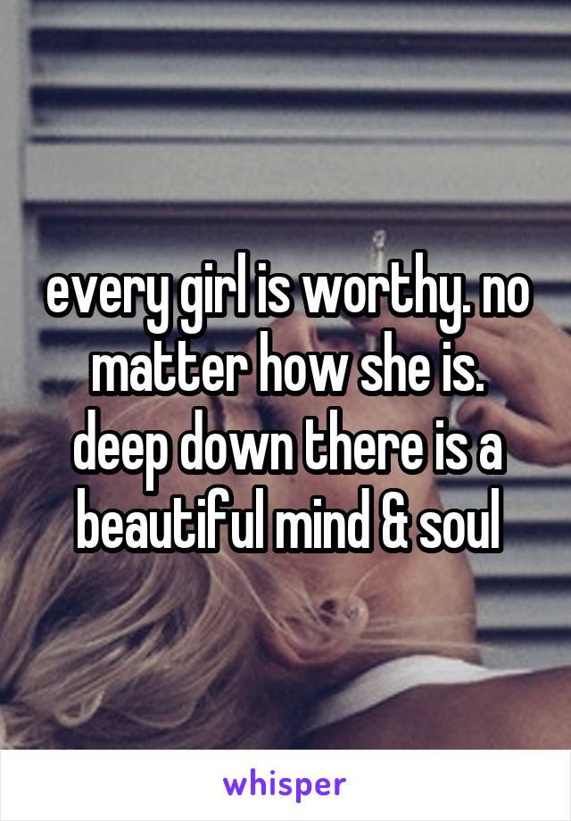 every girl is worthy. no matter how she is. deep down there is a beautiful mind & soul