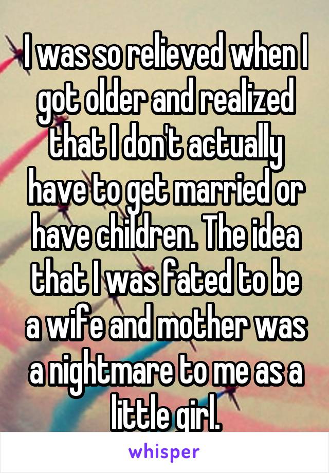 I was so relieved when I got older and realized that I don't actually have to get married or have children. The idea that I was fated to be a wife and mother was a nightmare to me as a little girl.