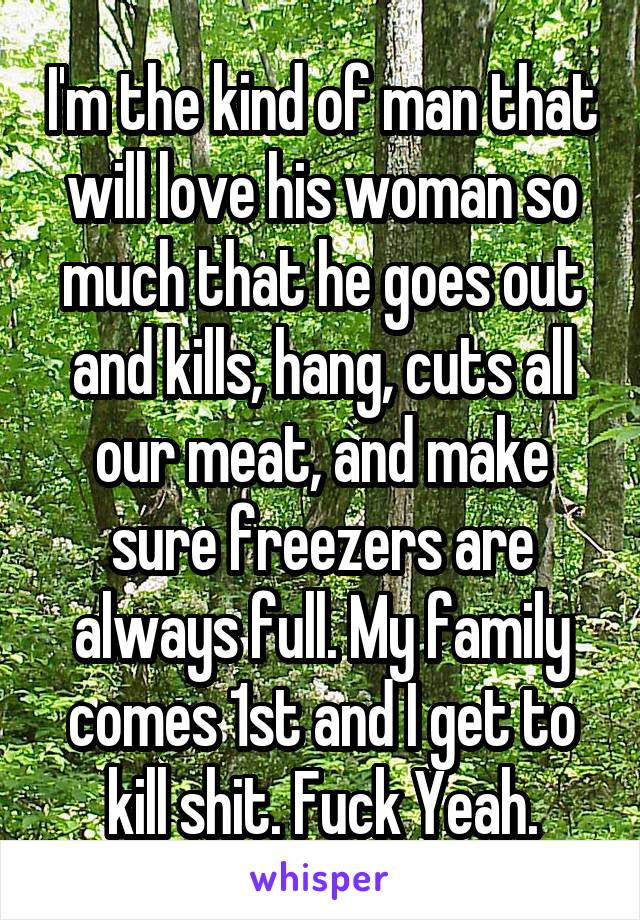 I'm the kind of man that will love his woman so much that he goes out and kills, hang, cuts all our meat, and make sure freezers are always full. My family comes 1st and I get to kill shit. Fuck Yeah.