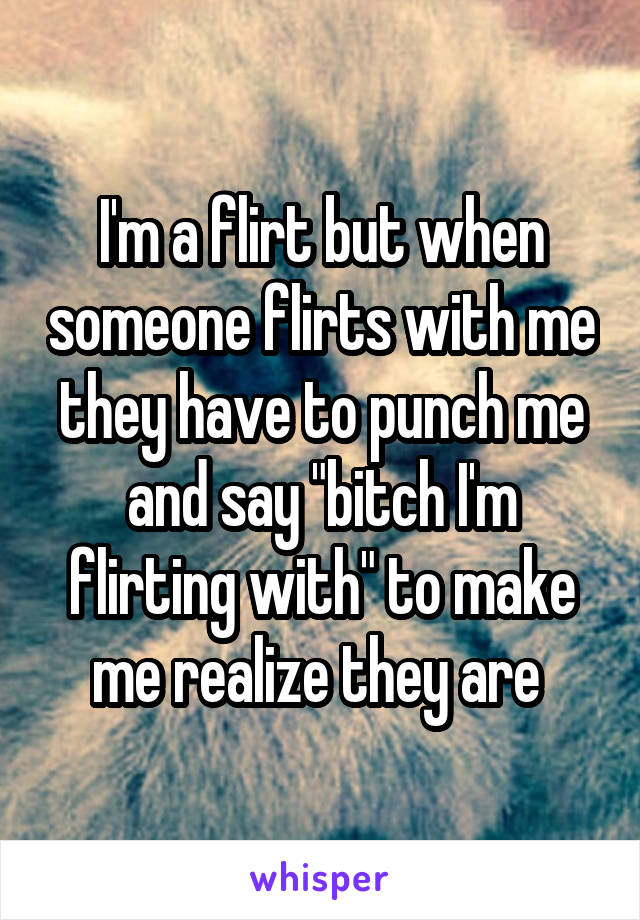I'm a flirt but when someone flirts with me they have to punch me and say "bitch I'm flirting with" to make me realize they are 