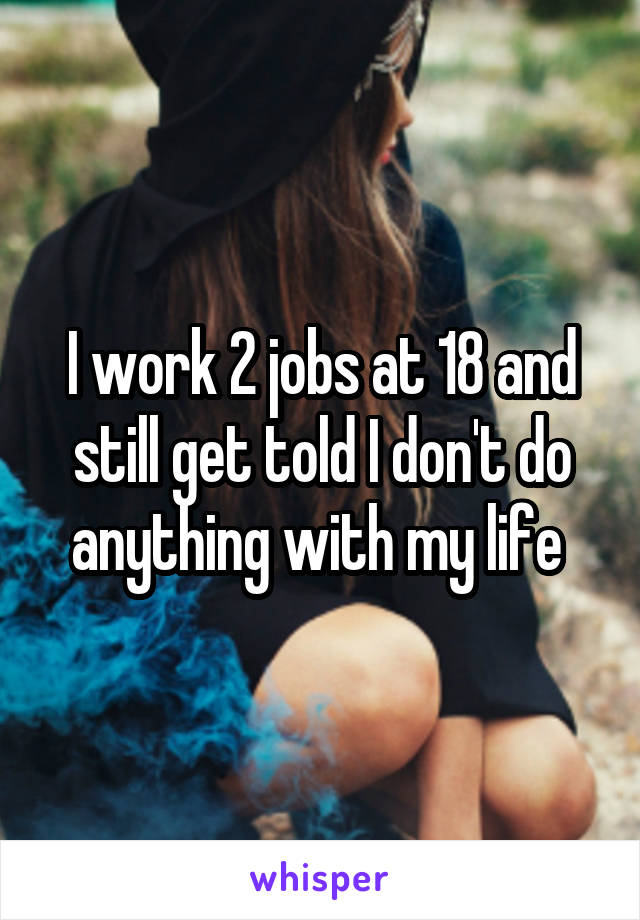 I work 2 jobs at 18 and still get told I don't do anything with my life 