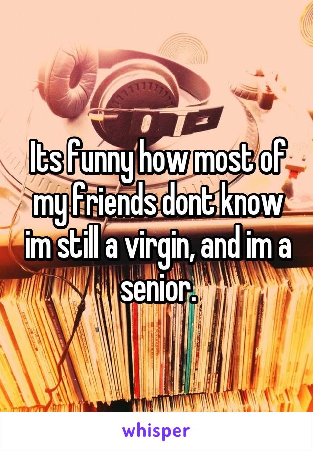 Its funny how most of my friends dont know im still a virgin, and im a senior.
