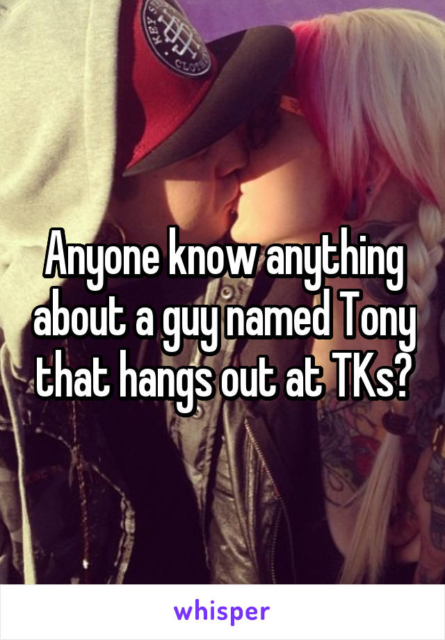 Anyone know anything about a guy named Tony that hangs out at TKs?