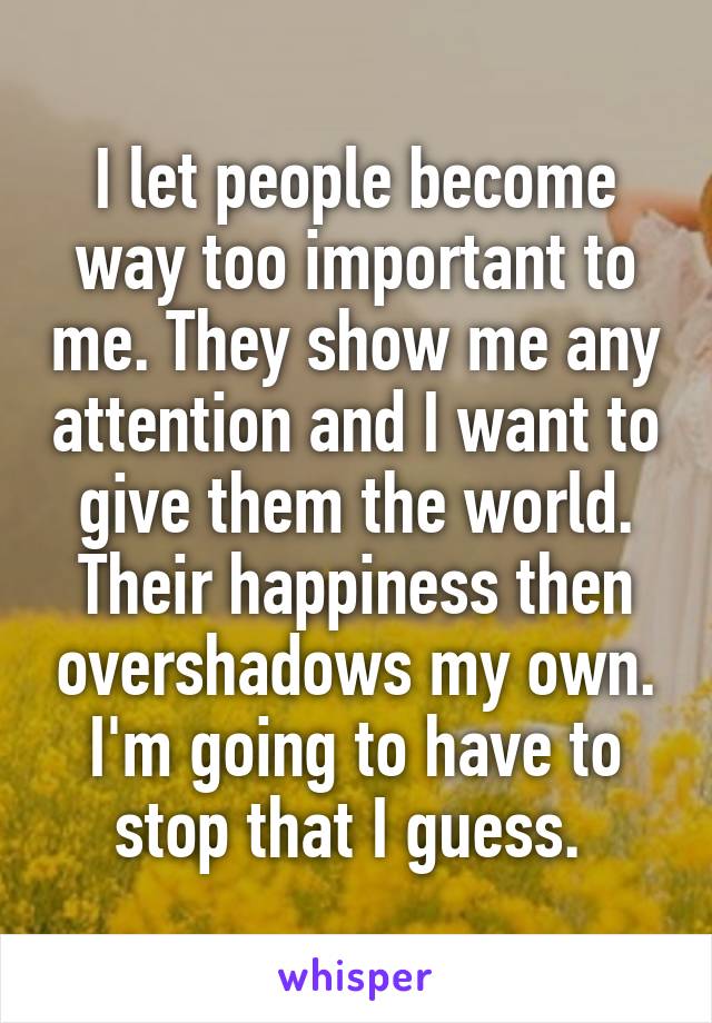 I let people become way too important to me. They show me any attention and I want to give them the world. Their happiness then overshadows my own. I'm going to have to stop that I guess. 