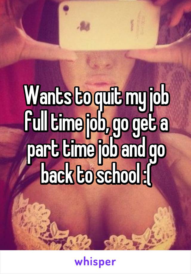 Wants to quit my job full time job, go get a part time job and go back to school :(