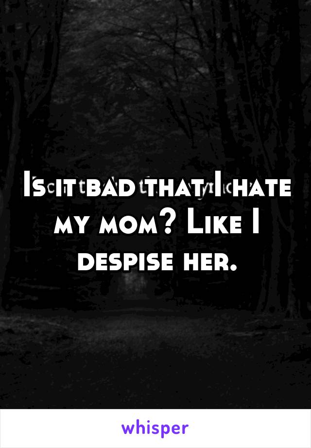 Is it bad that I hate my mom? Like I despise her.