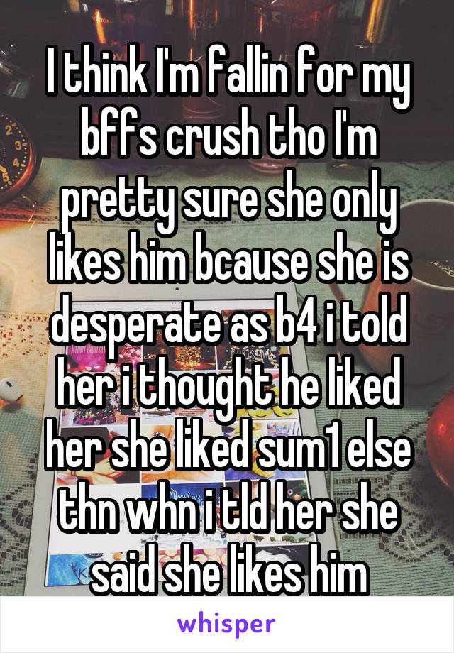 I think I'm fallin for my bffs crush tho I'm pretty sure she only likes him bcause she is desperate as b4 i told her i thought he liked her she liked sum1 else thn whn i tld her she said she likes him