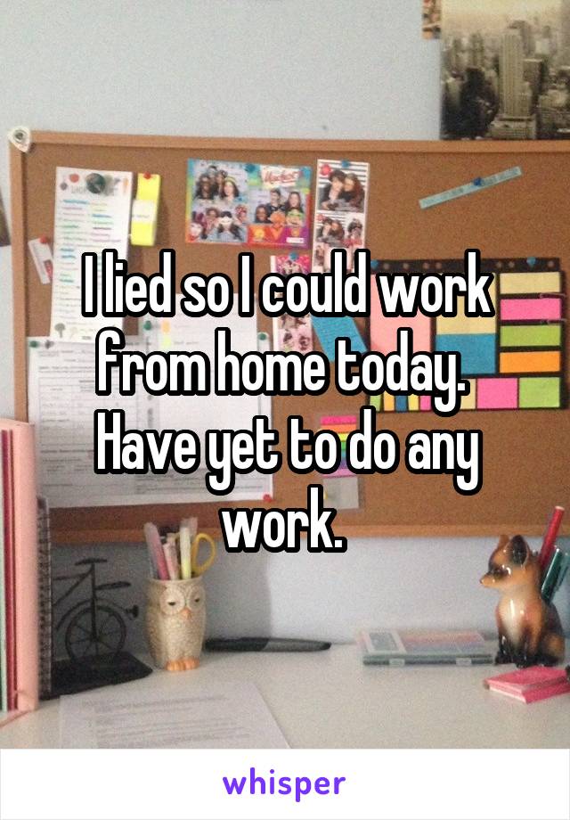 I lied so I could work from home today. 
Have yet to do any work. 
