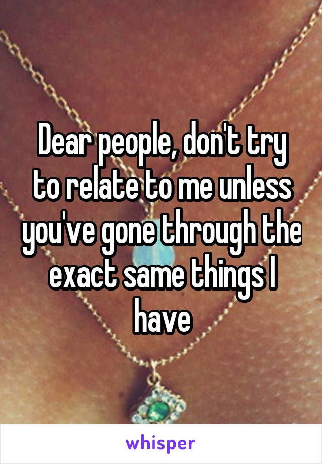 Dear people, don't try to relate to me unless you've gone through the exact same things I have