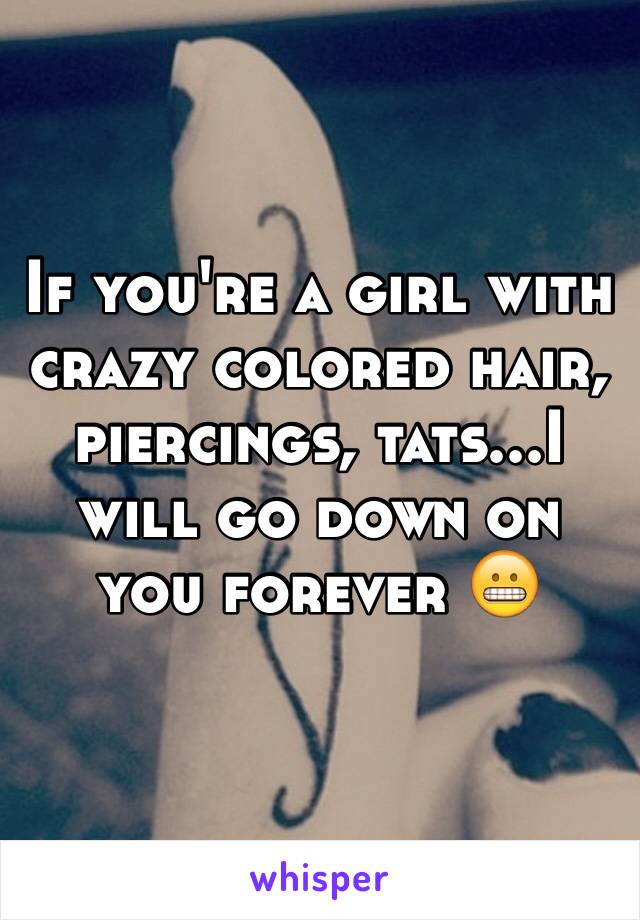 If you're a girl with crazy colored hair, piercings, tats...I will go down on you forever 😬