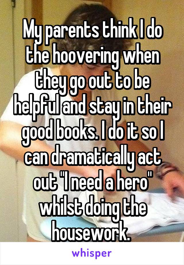 My parents think I do the hoovering when they go out to be helpful and stay in their good books. I do it so I can dramatically act out "I need a hero" whilst doing the housework. 