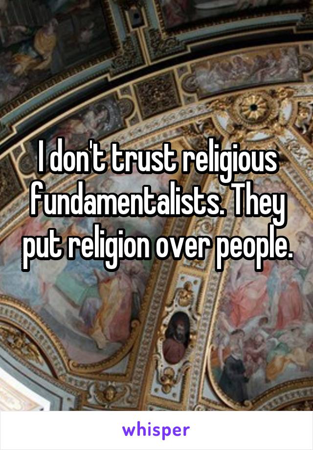 I don't trust religious fundamentalists. They put religion over people. 