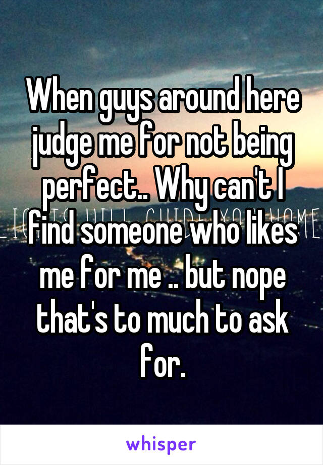 When guys around here judge me for not being perfect.. Why can't I find someone who likes me for me .. but nope that's to much to ask for.