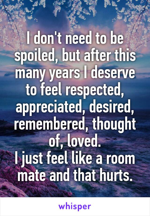 I don't need to be spoiled, but after this many years I deserve to feel respected, appreciated, desired, remembered, thought of, loved.
I just feel like a room mate and that hurts.