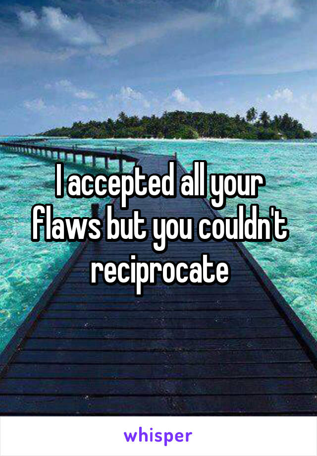 I accepted all your flaws but you couldn't reciprocate