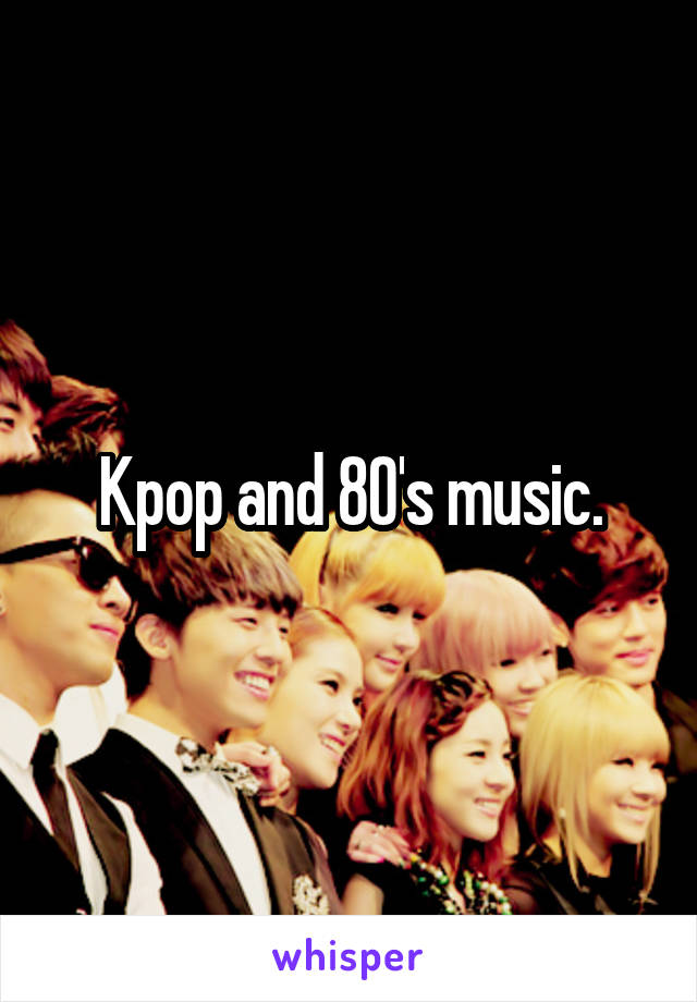 Kpop and 80's music.