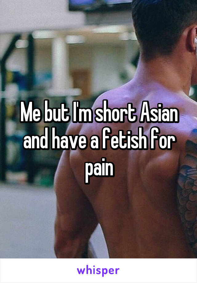 Me but I'm short Asian and have a fetish for pain