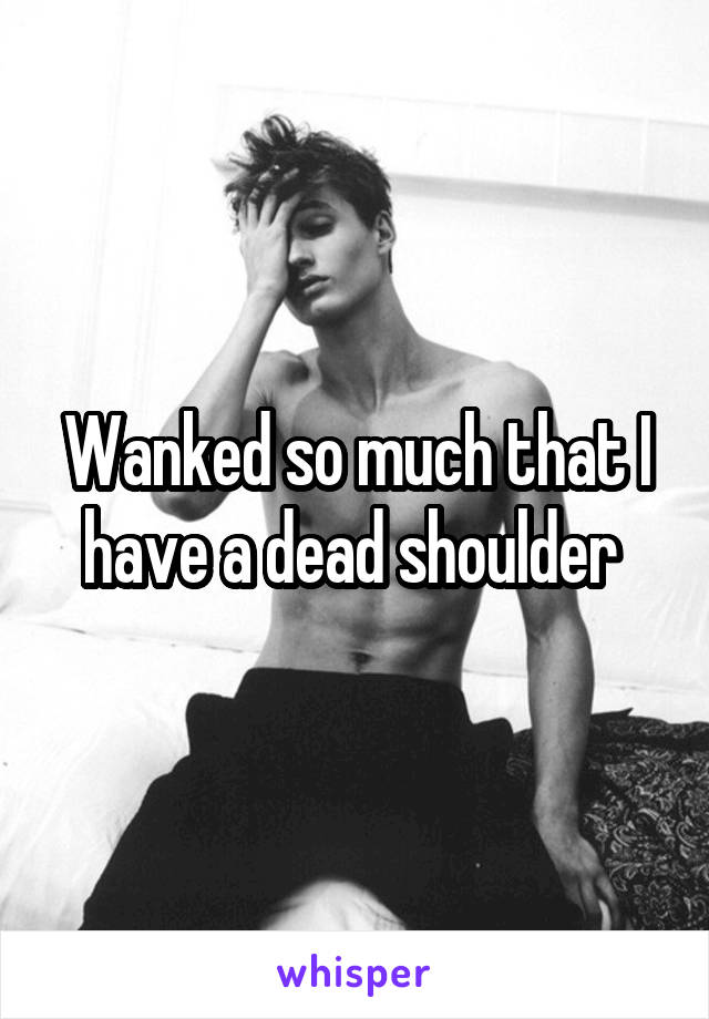 Wanked so much that I have a dead shoulder 