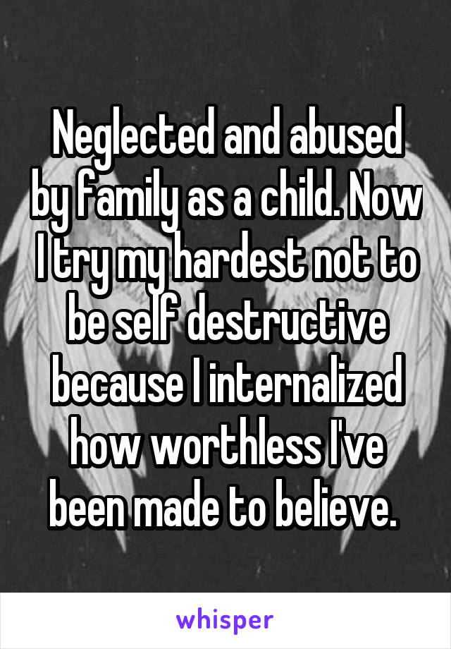 Neglected and abused by family as a child. Now I try my hardest not to be self destructive because I internalized how worthless I've been made to believe. 
