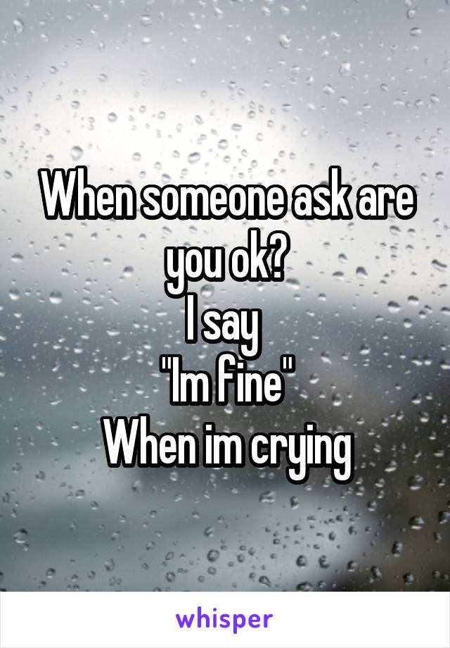 When someone ask are you ok?
I say 
"Im fine"
When im crying