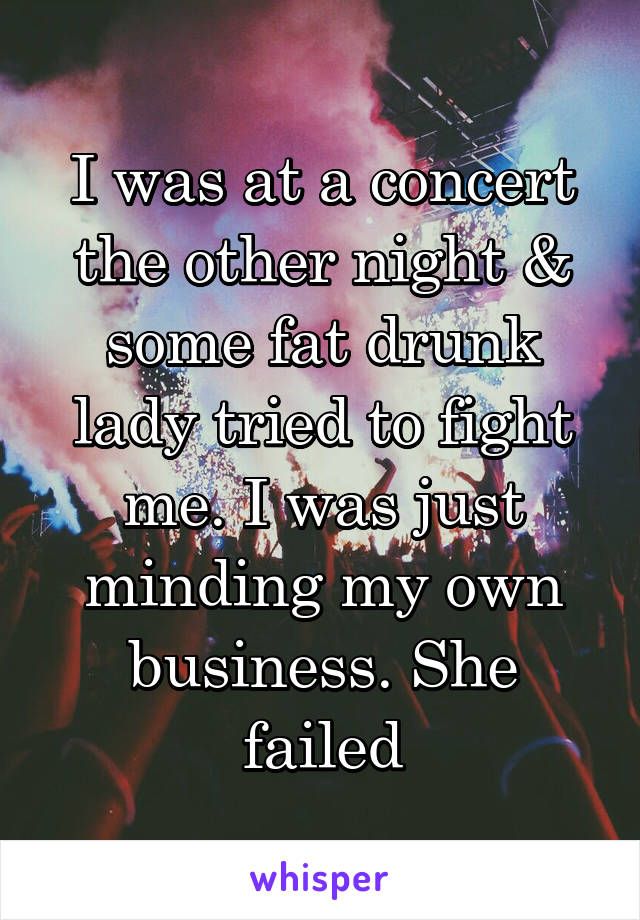 I was at a concert the other night & some fat drunk lady tried to fight me. I was just minding my own business. She failed