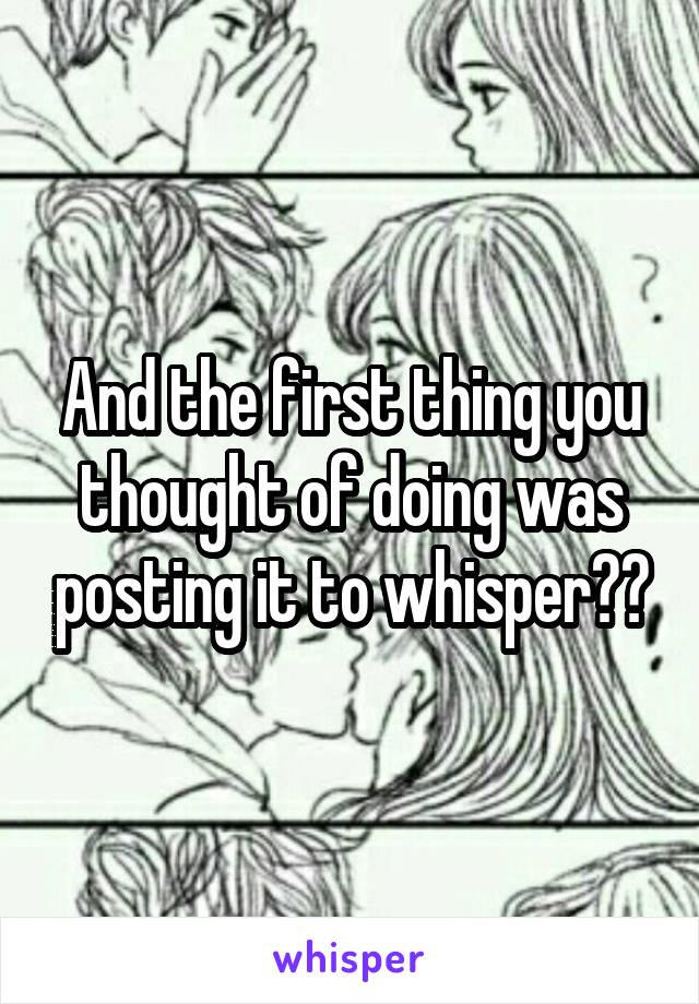 And the first thing you thought of doing was posting it to whisper??