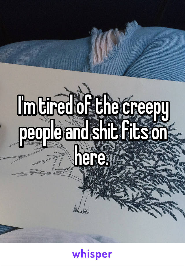 I'm tired of the creepy people and shit fits on here. 