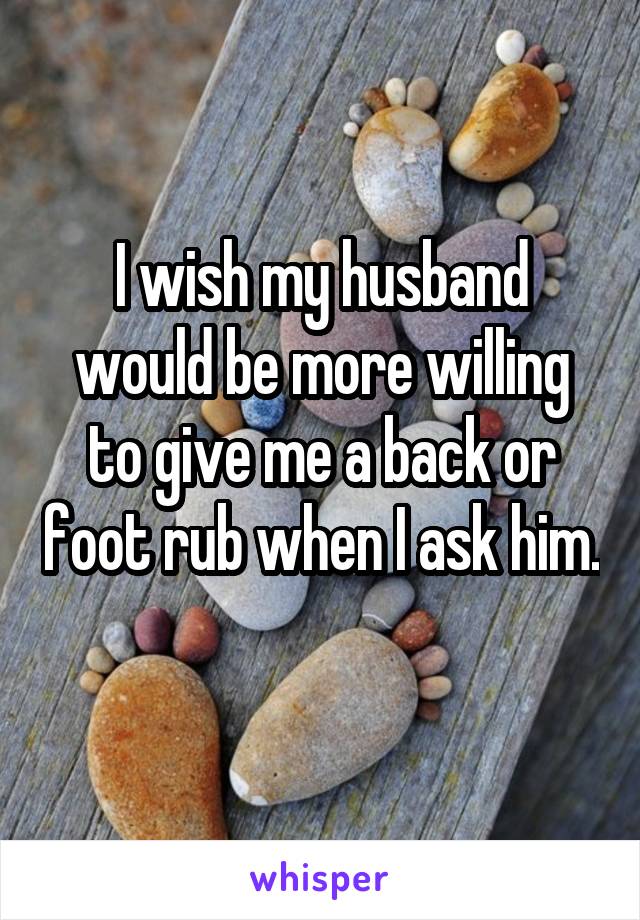 I wish my husband would be more willing to give me a back or foot rub when I ask him. 