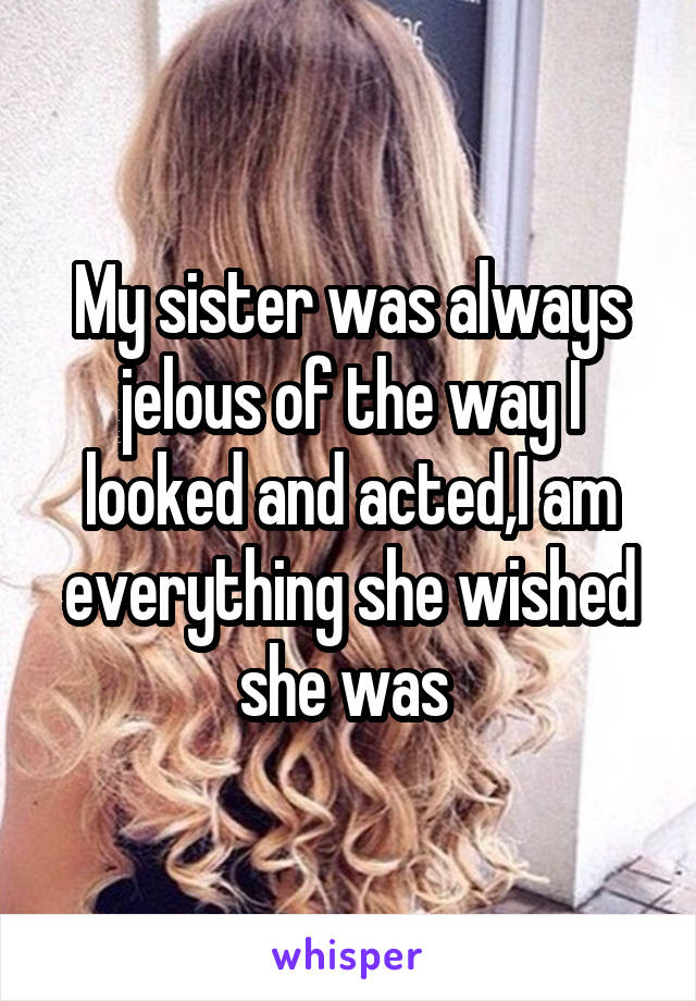 My sister was always jelous of the way I looked and acted,I am everything she wished she was 
