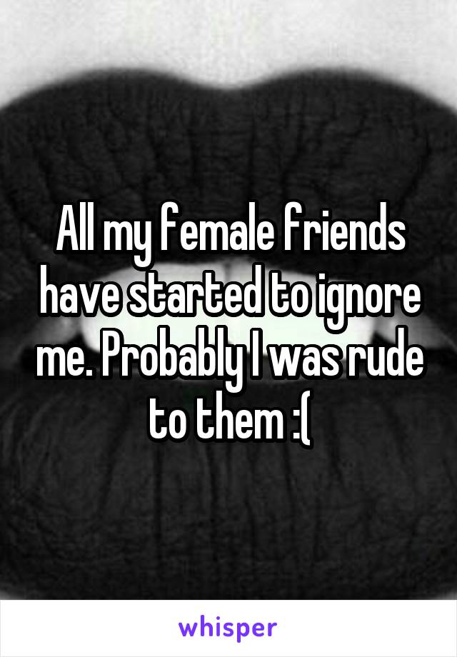All my female friends have started to ignore me. Probably I was rude to them :(