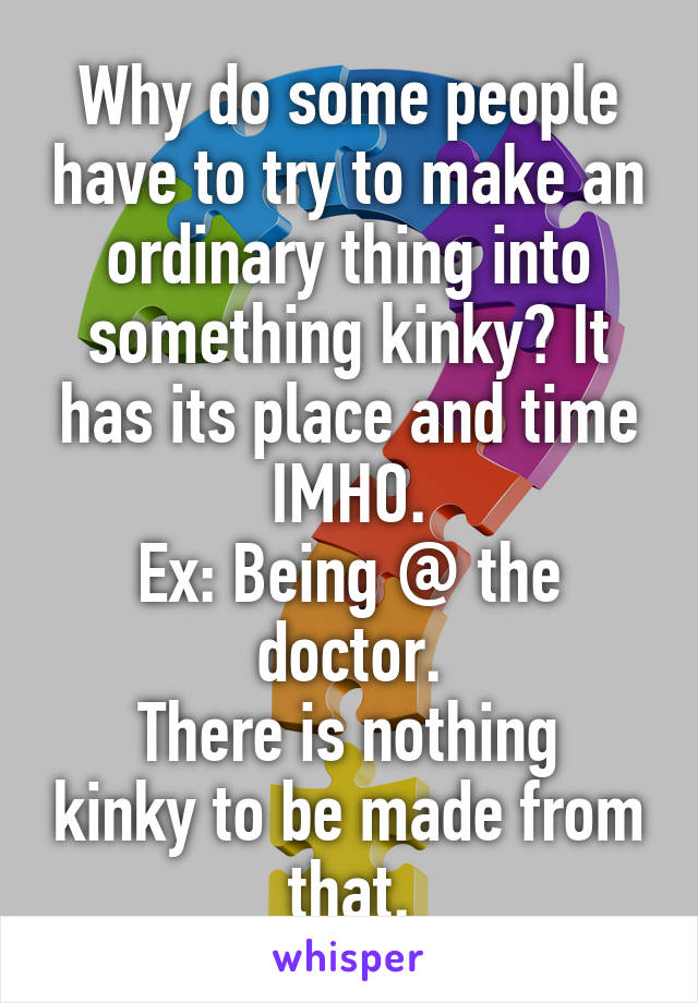 Why do some people have to try to make an ordinary thing into something kinky? It has its place and time IMHO.
Ex: Being @ the doctor.
There is nothing kinky to be made from that.
