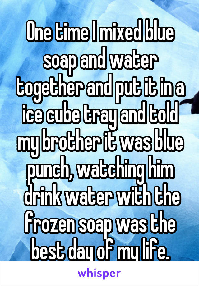 One time I mixed blue soap and water together and put it in a ice cube tray and told my brother it was blue punch, watching him
 drink water with the frozen soap was the best day of my life.