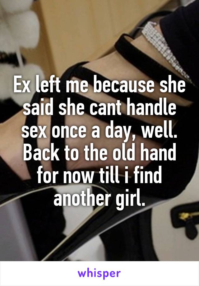 Ex left me because she said she cant handle sex once a day, well. Back to the old hand for now till i find another girl.