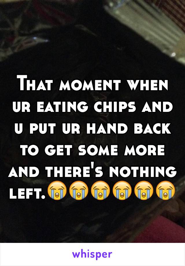That moment when ur eating chips and u put ur hand back to get some more and there's nothing left.😭😭😭😭😭😭