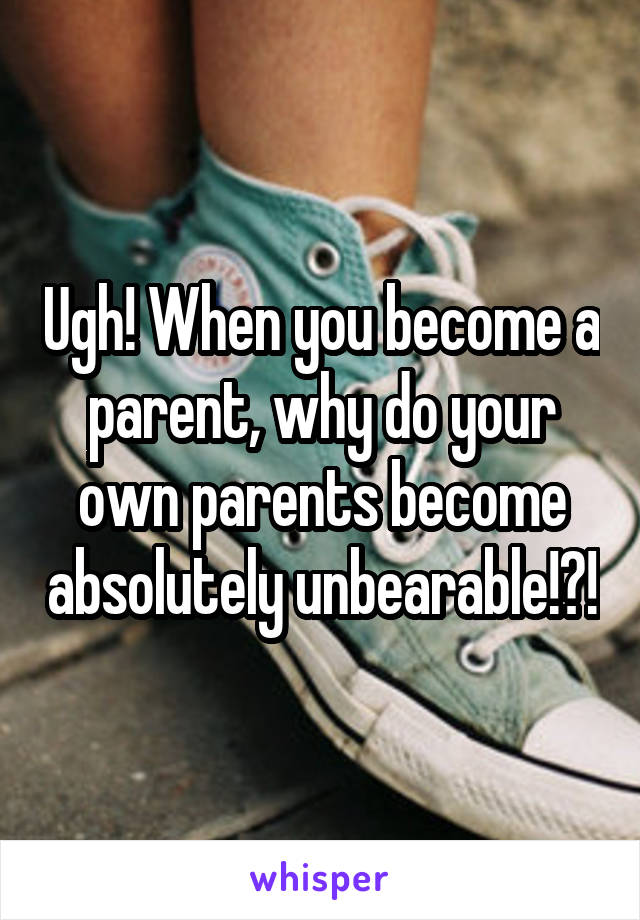 Ugh! When you become a parent, why do your own parents become absolutely unbearable!?!