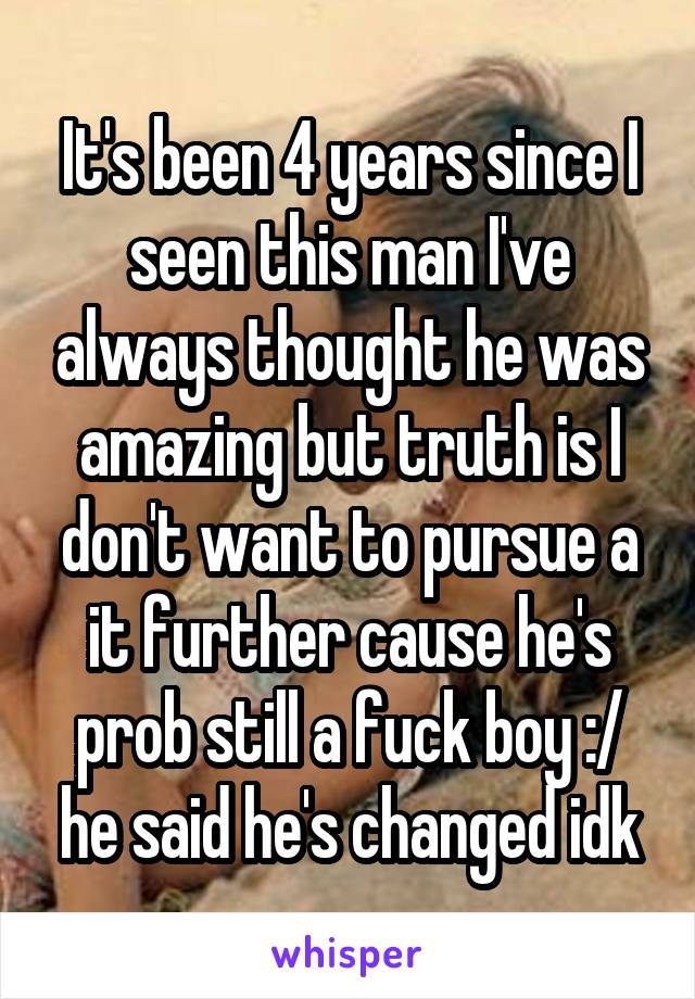 It's been 4 years since I seen this man I've always thought he was amazing but truth is I don't want to pursue a it further cause he's prob still a fuck boy :/ he said he's changed idk