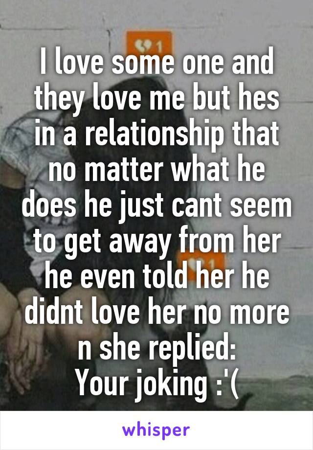 I love some one and they love me but hes in a relationship that no matter what he does he just cant seem to get away from her he even told her he didnt love her no more n she replied:
Your joking :'(