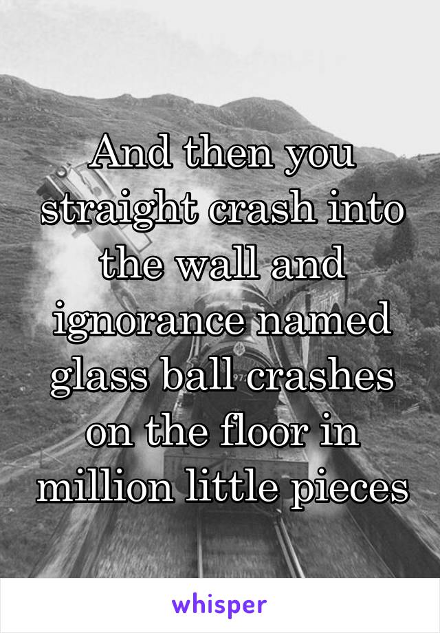 And then you straight crash into the wall and ignorance named glass ball crashes on the floor in million little pieces