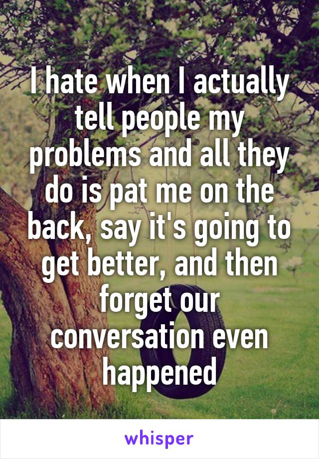 I hate when I actually tell people my problems and all they do is pat me on the back, say it's going to get better, and then forget our conversation even happened