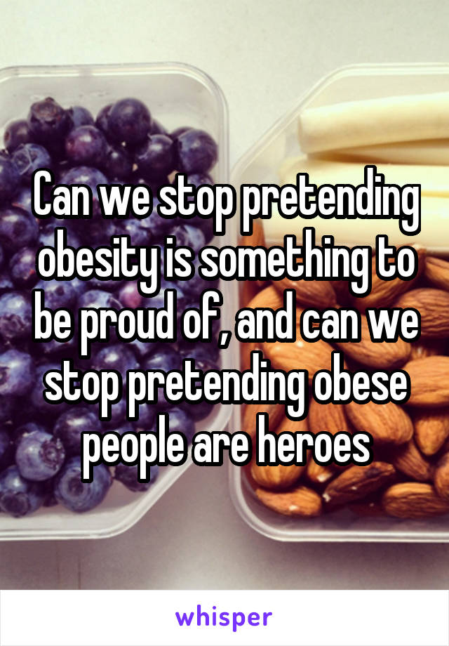 Can we stop pretending obesity is something to be proud of, and can we stop pretending obese people are heroes