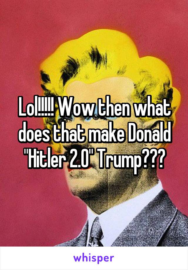 Lol!!!!! Wow then what does that make Donald "Hitler 2.0" Trump???