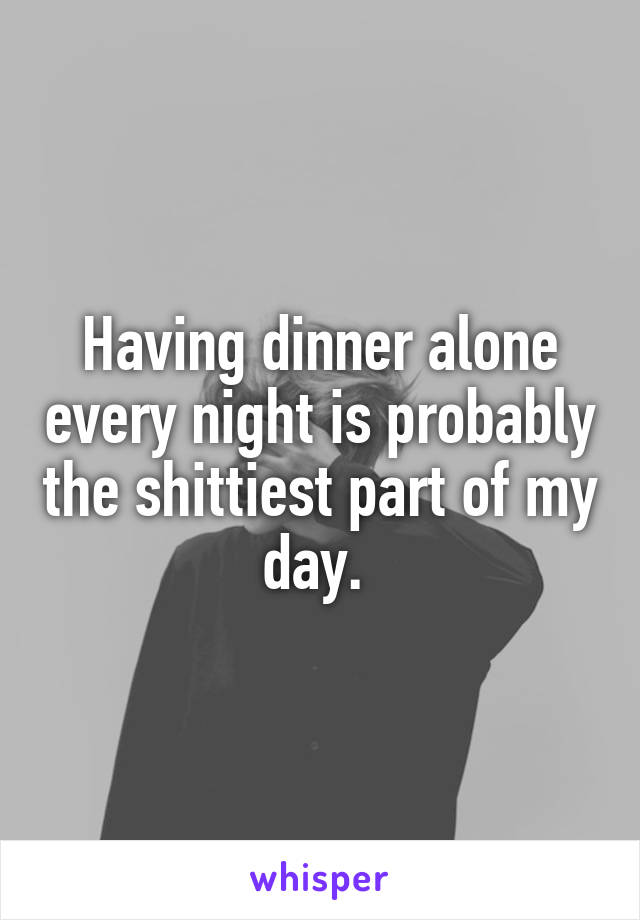Having dinner alone every night is probably the shittiest part of my day. 