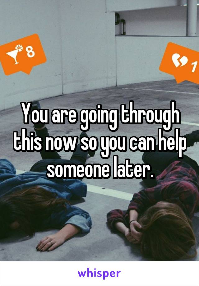 You are going through this now so you can help someone later.