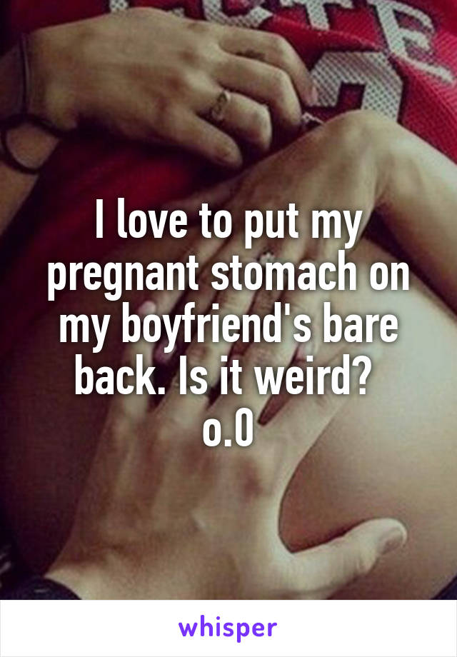 I love to put my pregnant stomach on my boyfriend's bare back. Is it weird? 
o.0