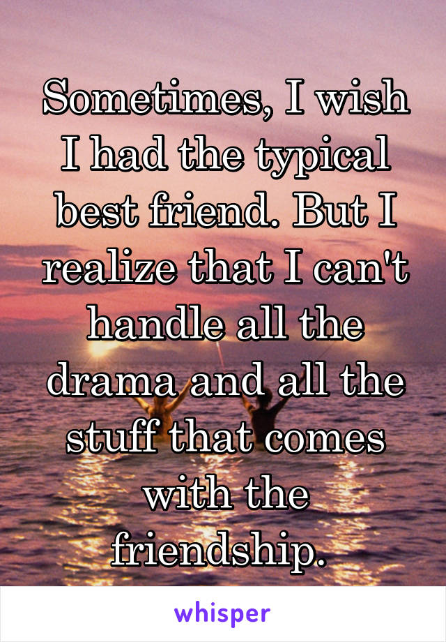 Sometimes, I wish I had the typical best friend. But I realize that I can't handle all the drama and all the stuff that comes with the friendship. 