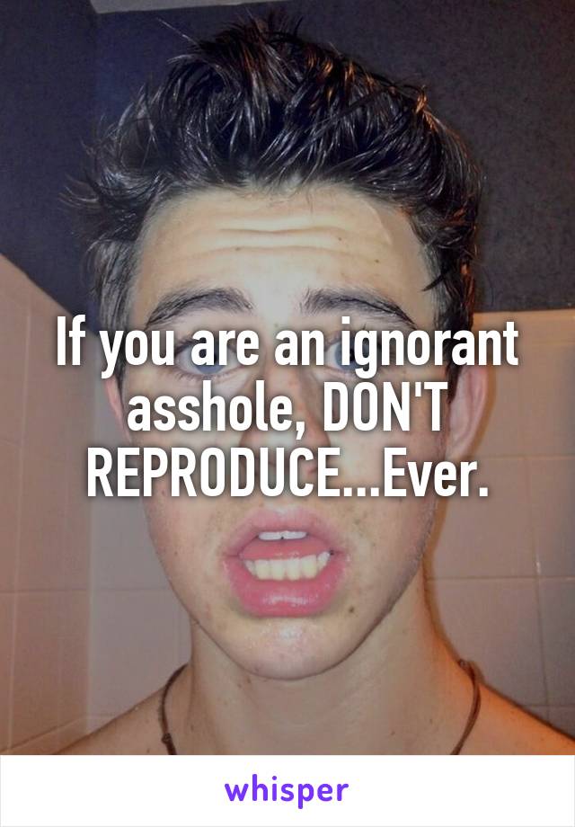 If you are an ignorant asshole, DON'T REPRODUCE...Ever.