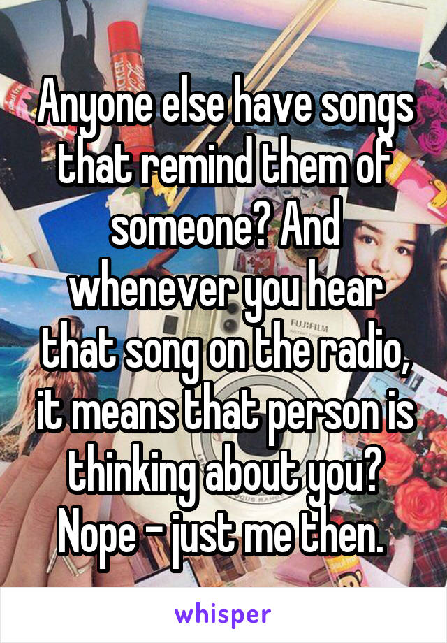 Anyone else have songs that remind them of someone? And whenever you hear that song on the radio, it means that person is thinking about you? Nope - just me then. 